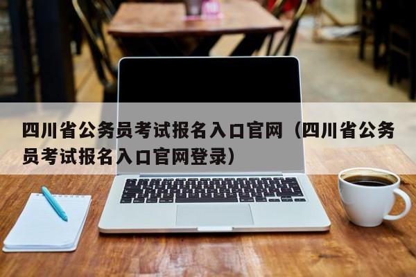 四川省公务员考试报名入口官网（四川省公务员考试报名入口官网登录）