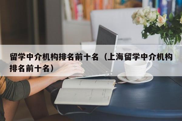 留学中介机构排名前十名（上海留学中介机构排名前十名）