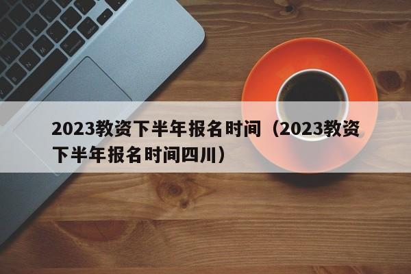 2023教资下半年报名时间（2023教资下半年报名时间四川）