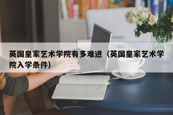 英国皇家艺术学院有多难进（英国皇家艺术学院入学条件）