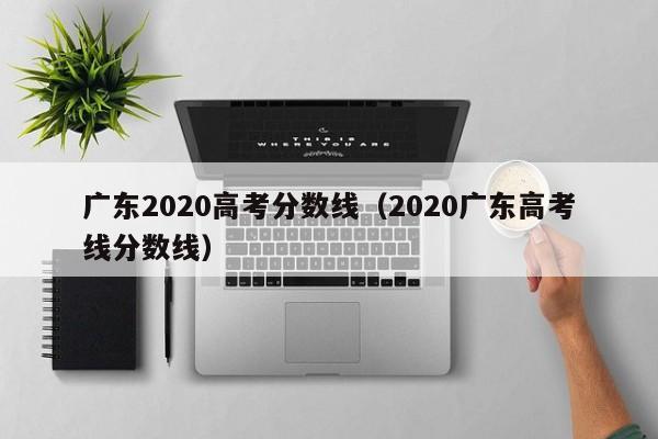 广东2020高考分数线（2020广东高考线分数线）