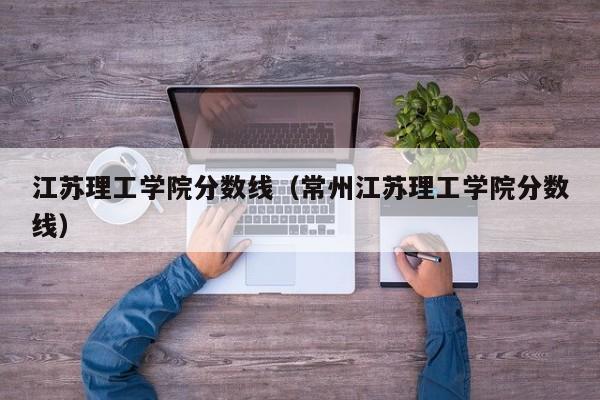 江苏理工学院分数线（常州江苏理工学院分数线）