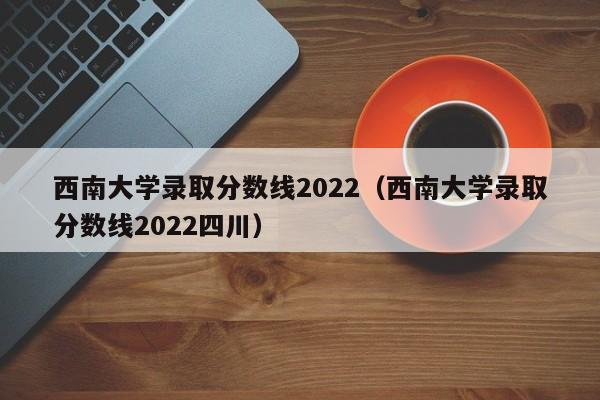 西南大学录取分数线2022（西南大学录取分数线2022四川）