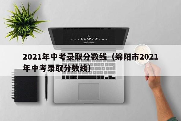 2021年中考录取分数线（绵阳市2021年中考录取分数线）