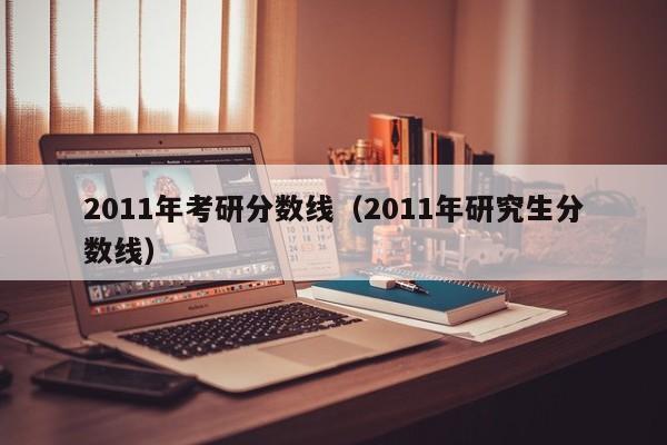 2011年考研分数线（2011年研究生分数线）