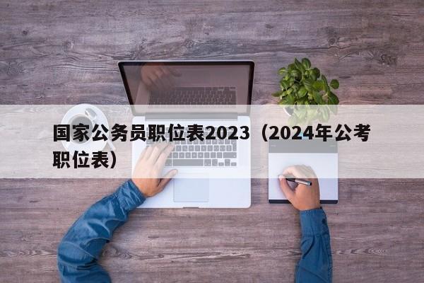 国家公务员职位表2023（2024年公考职位表）