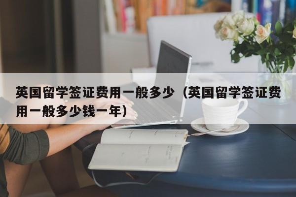 英国留学签证费用一般多少（英国留学签证费用一般多少钱一年）