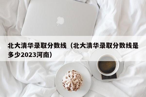 北大清华录取分数线（北大清华录取分数线是多少2023河南）