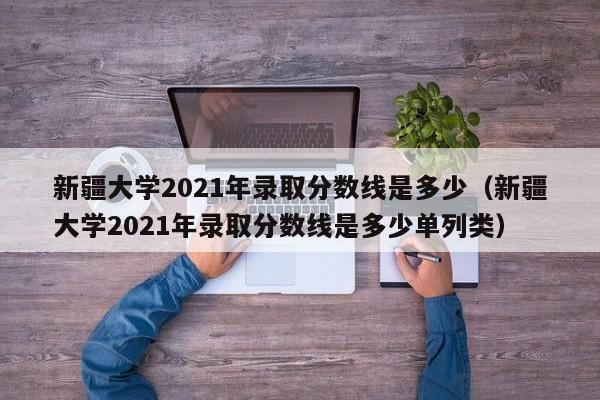 新疆大学2021年录取分数线是多少（新疆大学2021年录取分数线是多少单列类）