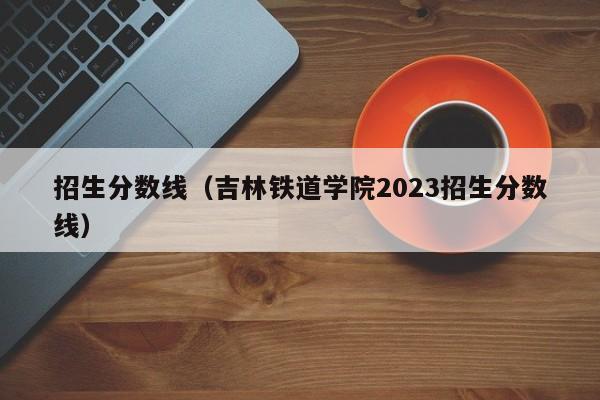 招生分数线（吉林铁道学院2023招生分数线）