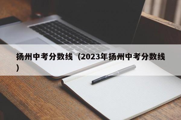 扬州中考分数线（2023年扬州中考分数线）