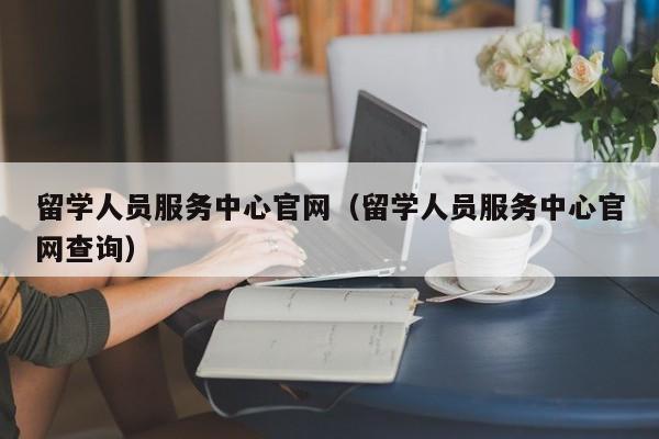 留学人员服务中心官网（留学人员服务中心官网查询）