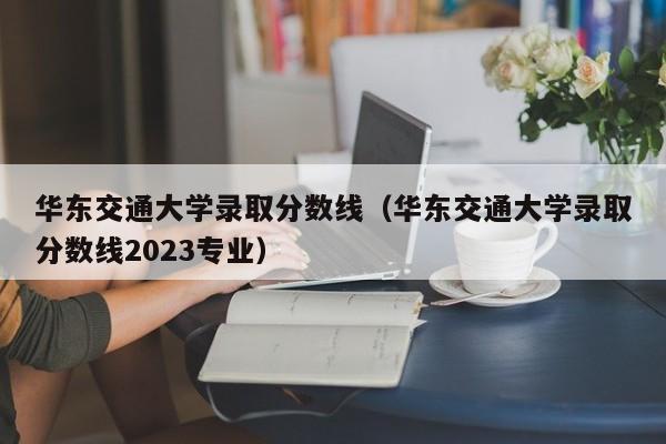 华东交通大学录取分数线（华东交通大学录取分数线2023专业）