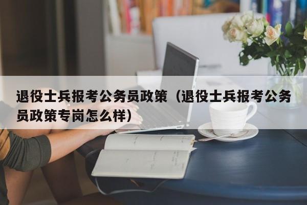 退役士兵报考公务员政策（退役士兵报考公务员政策专岗怎么样）