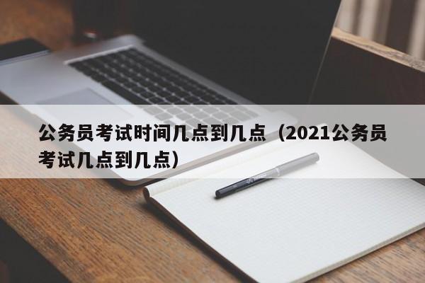 公务员考试时间几点到几点（2021公务员考试几点到几点）