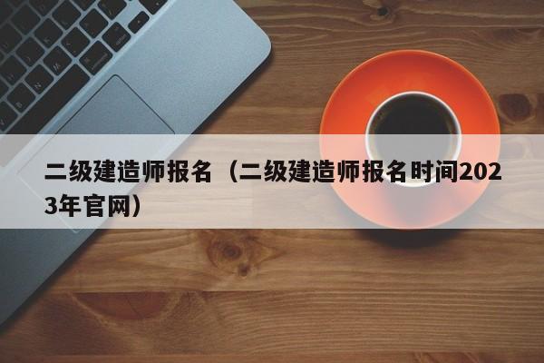 二级建造师报名（二级建造师报名时间2023年官网）