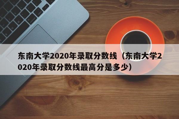 东南大学2020年录取分数线（东南大学2020年录取分数线最高分是多少）