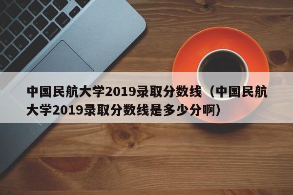 中国民航大学2019录取分数线（中国民航大学2019录取分数线是多少分啊）