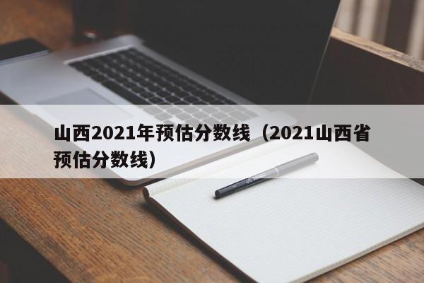 山西2021年预估分数线（2021山西省预估分数线）