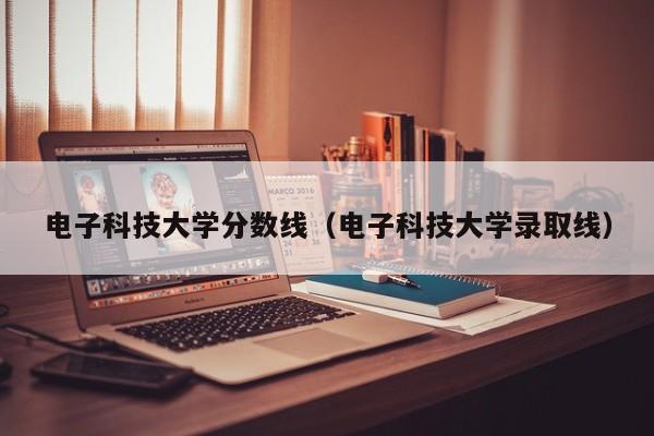 电子科技大学分数线（电子科技大学录取线）