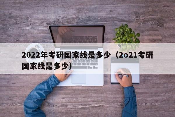 2022年考研国家线是多少（2o21考研国家线是多少）