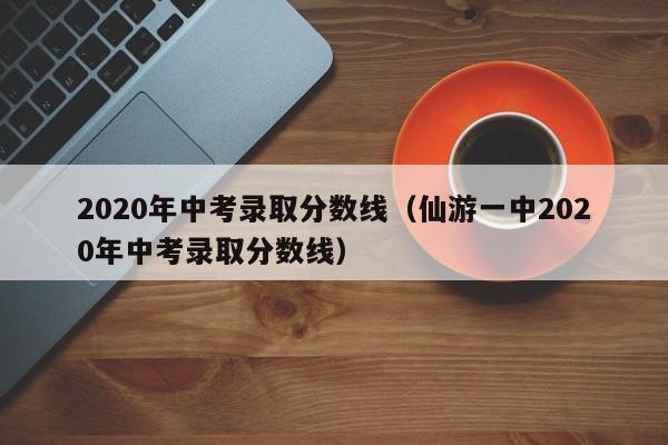 2020年中考录取分数线（仙游一中2020年中考录取分数线）