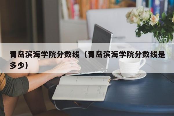 青岛滨海学院分数线（青岛滨海学院分数线是多少）