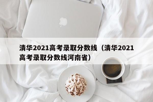 清华2021高考录取分数线（清华2021高考录取分数线河南省）