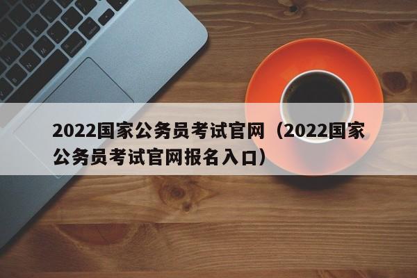 2022国家公务员考试官网（2022国家公务员考试官网报名入口）