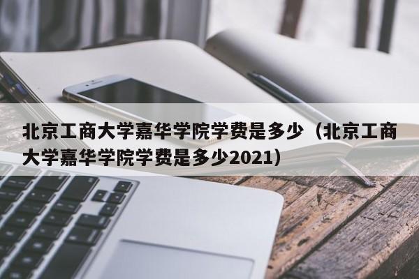 北京工商大学嘉华学院学费是多少（北京工商大学嘉华学院学费是多少2021）