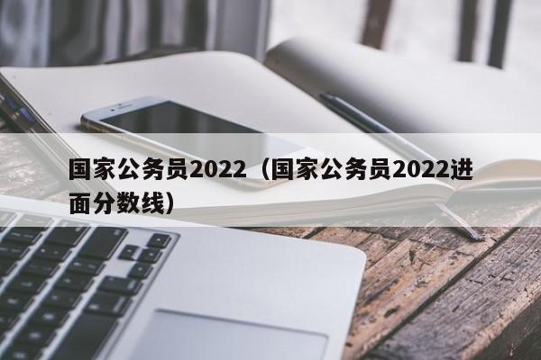 国家公务员2022（国家公务员2022进面分数线）