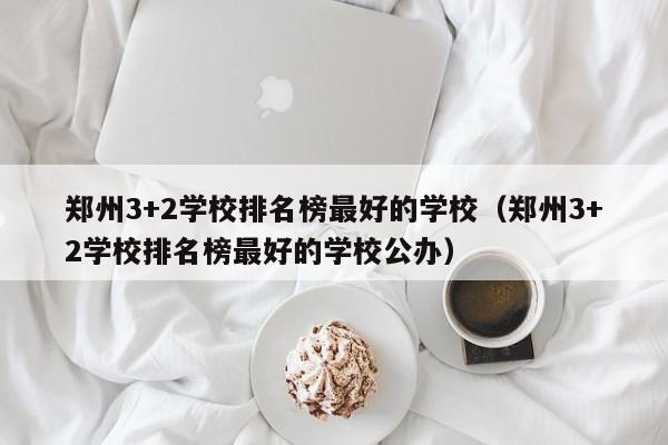 郑州3+2学校排名榜最好的学校（郑州3+2学校排名榜最好的学校公办）