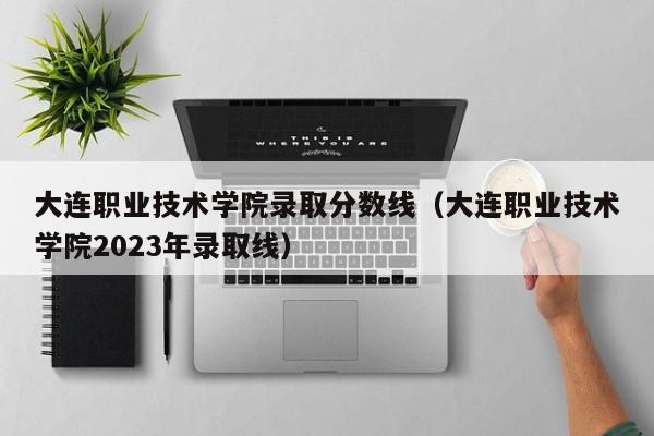 大连职业技术学院录取分数线（大连职业技术学院2023年录取线）