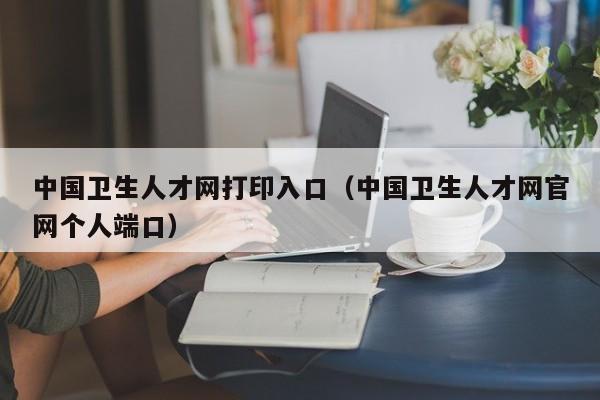 中国卫生人才网打印入口（中国卫生人才网官网个人端口）