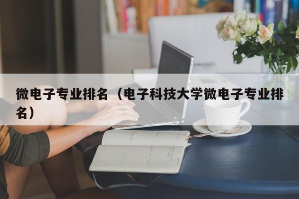 微电子专业排名（电子科技大学微电子专业排名）