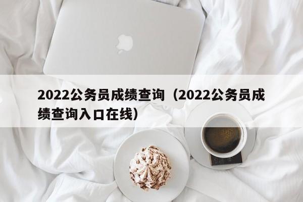 2022公务员成绩查询（2022公务员成绩查询入口在线）