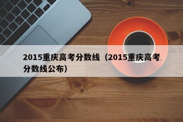 2015重庆高考分数线（2015重庆高考分数线公布）