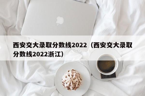 西安交大录取分数线2022（西安交大录取分数线2022浙江）