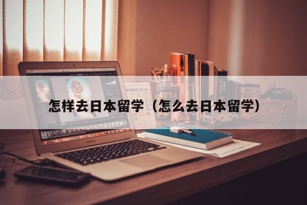 怎样去日本留学（怎么去日本留学）