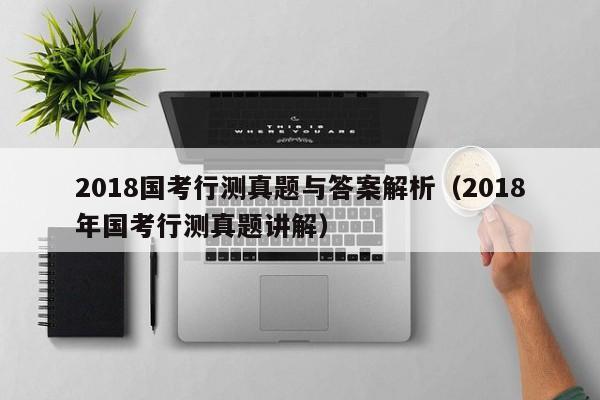 2018国考行测真题与答案解析（2018年国考行测真题讲解）