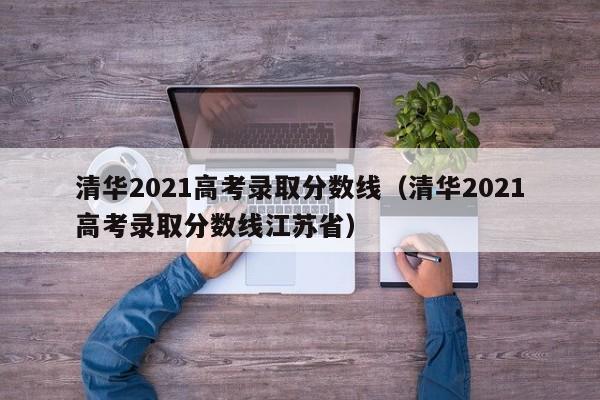 清华2021高考录取分数线（清华2021高考录取分数线江苏省）