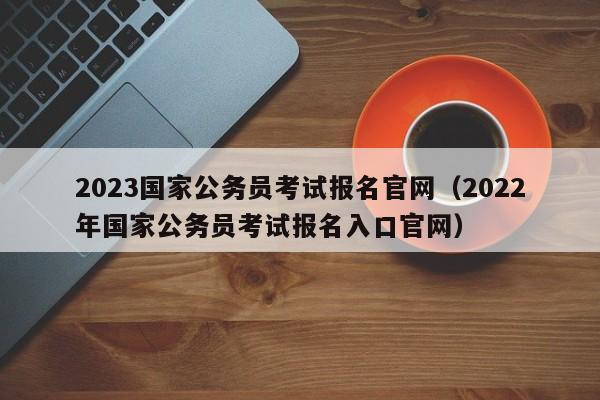 2023国家公务员考试报名官网（2022年国家公务员考试报名入口官网）