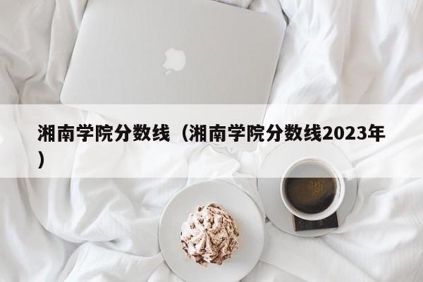 湘南学院分数线（湘南学院分数线2023年）