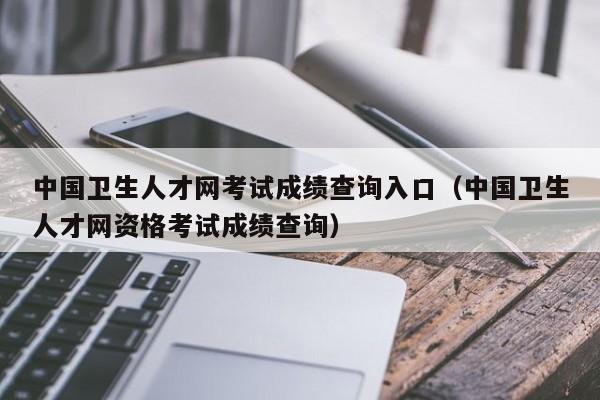 中国卫生人才网考试成绩查询入口（中国卫生人才网资格考试成绩查询）