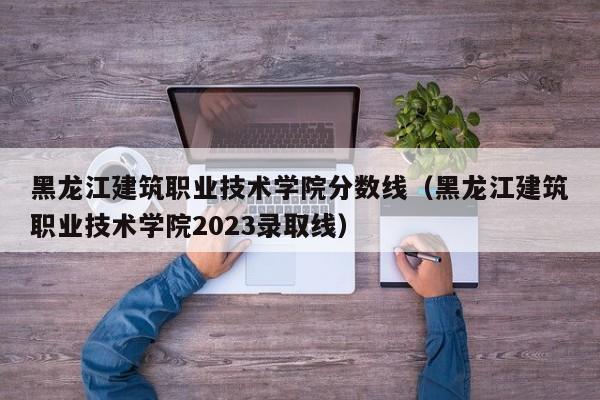 黑龙江建筑职业技术学院分数线（黑龙江建筑职业技术学院2023录取线）