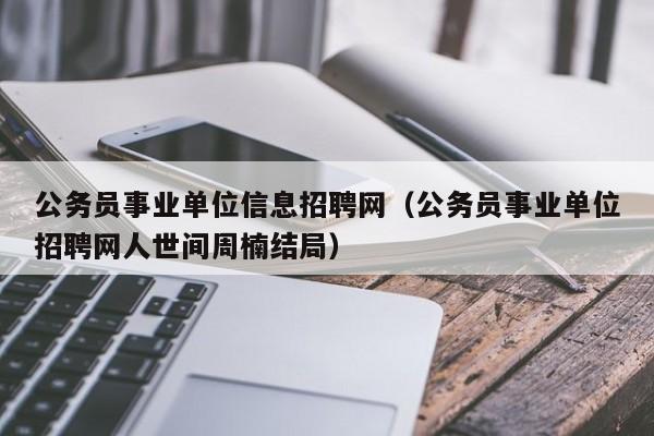 公务员事业单位信息招聘网（公务员事业单位招聘网人世间周楠结局）