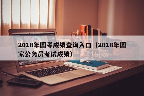 2018年国考成绩查询入口（2018年国家公务员考试成绩）