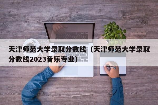 天津师范大学录取分数线（天津师范大学录取分数线2023音乐专业）