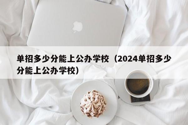 单招多少分能上公办学校（2024单招多少分能上公办学校）