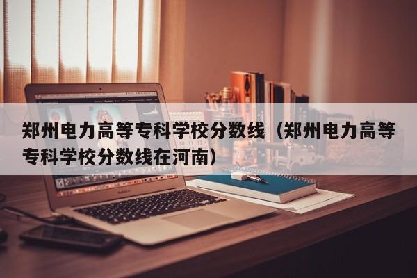 郑州电力高等专科学校分数线（郑州电力高等专科学校分数线在河南）